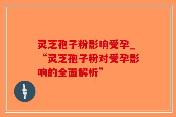 灵芝孢子粉影响受孕_“灵芝孢子粉对受孕影响的全面解析” 灵芝孢子粉影响受孕_“灵芝孢子粉对受孕影响的全面解析”