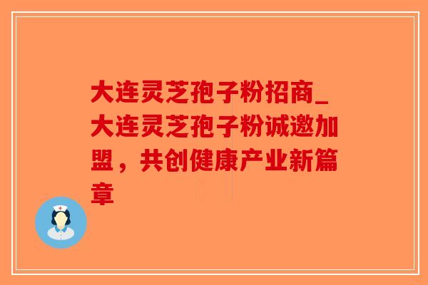 大连灵芝孢子粉招商_大连灵芝孢子粉诚邀加盟，共创健康产业新篇章