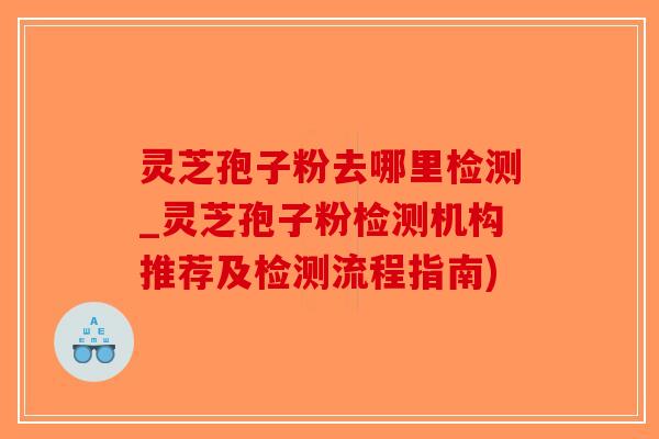 灵芝孢子粉去哪里检测_灵芝孢子粉检测机构推荐及检测流程指南)