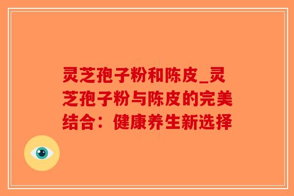 灵芝孢子粉和陈皮_灵芝孢子粉与陈皮的完美结合：健康养生新选择