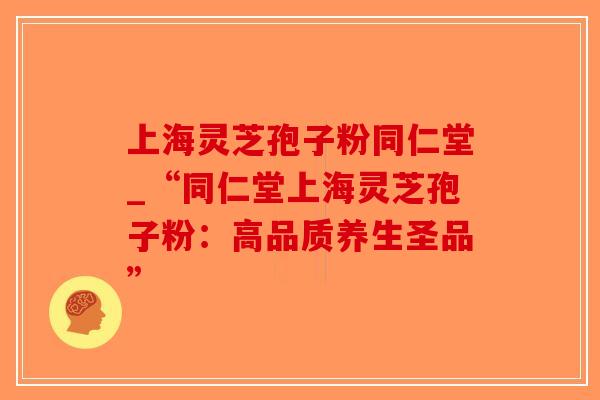 上海灵芝孢子粉同仁堂_“同仁堂上海灵芝孢子粉：高品质养生圣品”