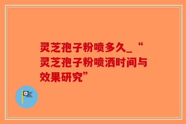 灵芝孢子粉喷多久_“灵芝孢子粉喷洒时间与效果研究”