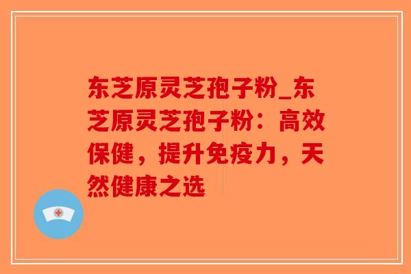 东芝原灵芝孢子粉_东芝原灵芝孢子粉：高效保健，提升免疫力，天然健康之选