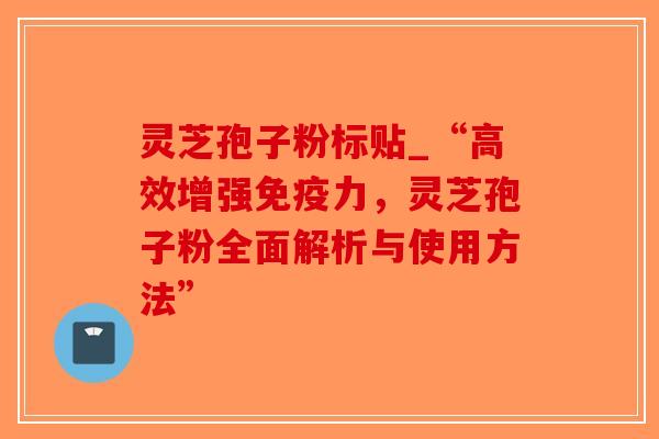 灵芝孢子粉标贴_“高效增强免疫力，灵芝孢子粉全面解析与使用方法”