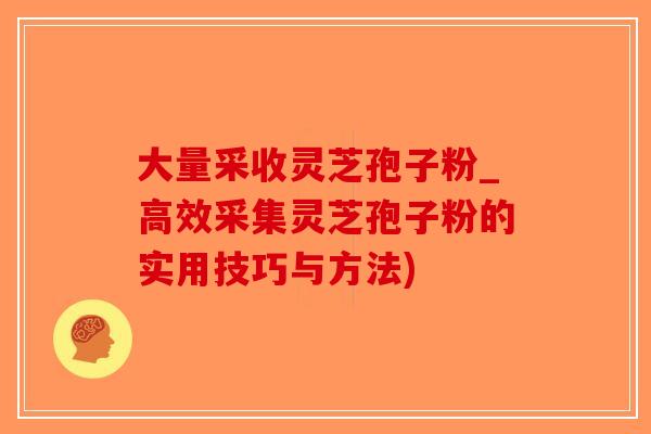 大量采收灵芝孢子粉_高效采集灵芝孢子粉的实用技巧与方法)