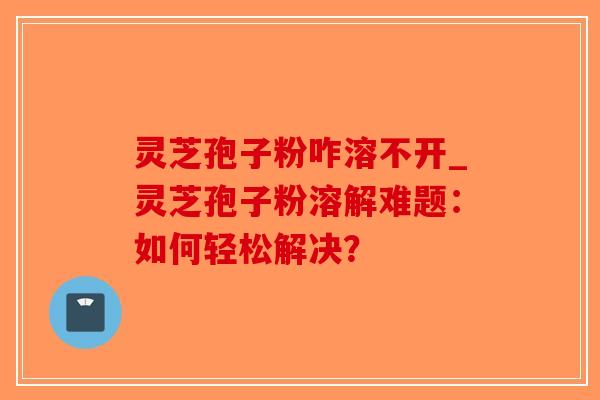 灵芝孢子粉咋溶不开_灵芝孢子粉溶解难题：如何轻松解决？