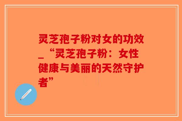 灵芝孢子粉对女的功效_“灵芝孢子粉：女性健康与美丽的天然守护者”