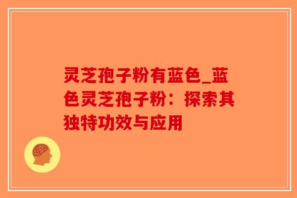 灵芝孢子粉有蓝色_蓝色灵芝孢子粉：探索其独特功效与应用