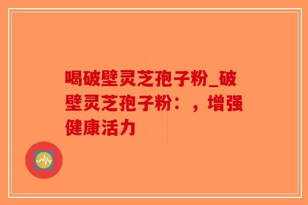 喝破壁灵芝孢子粉_破壁灵芝孢子粉：，增强健康活力