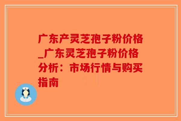 广东产灵芝孢子粉价格_广东灵芝孢子粉价格分析：市场行情与购买指南
