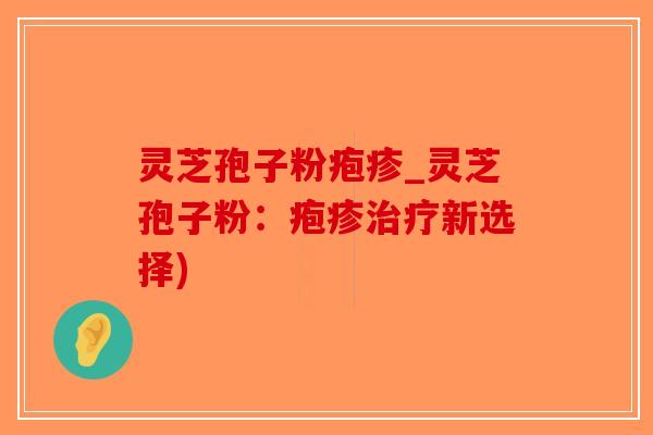 灵芝孢子粉疱疹_灵芝孢子粉：疱疹治疗新选择)
