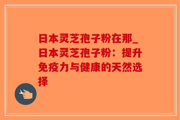 日本灵芝孢子粉在那_日本灵芝孢子粉：提升免疫力与健康的天然选择