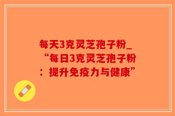 每天3克灵芝孢子粉_“每日3克灵芝孢子粉:提升免疫力与健康” 每天3克灵芝孢子粉_“每日3克灵芝孢子粉:提升免疫力与健康”