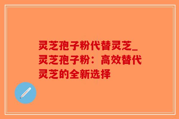 灵芝孢子粉代替灵芝_灵芝孢子粉：高效替代灵芝的全新选择