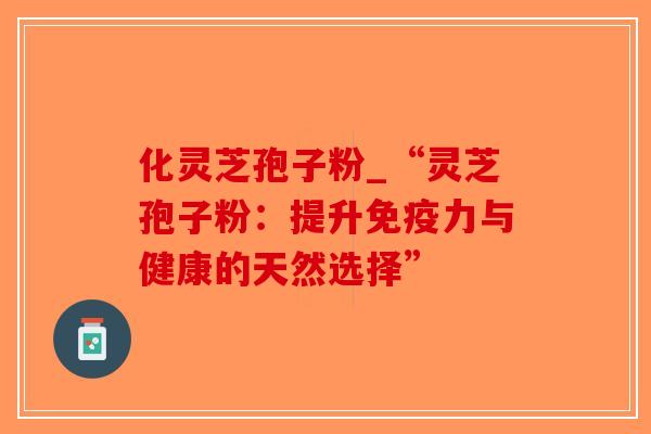 化灵芝孢子粉_“灵芝孢子粉：提升免疫力与健康的天然选择”
