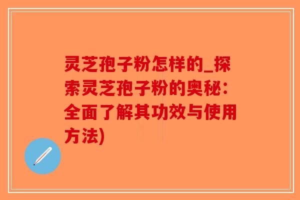 灵芝孢子粉怎样的_探索灵芝孢子粉的奥秘：全面了解其功效与使用方法)