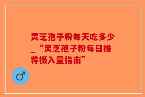 灵芝孢子粉每天吃多少_“灵芝孢子粉每日推荐摄入量指南”