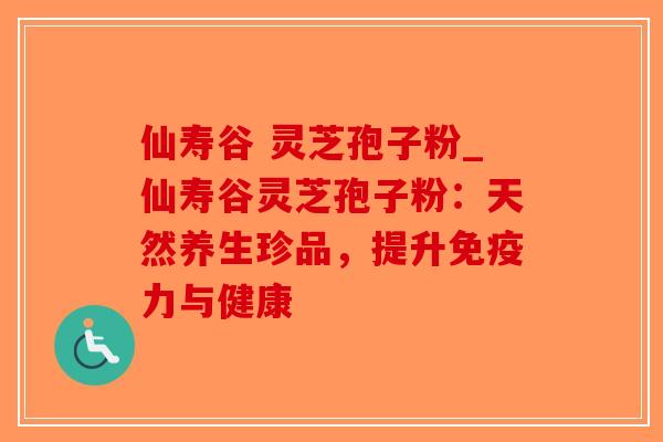 仙寿谷 灵芝孢子粉_仙寿谷灵芝孢子粉：天然养生珍品，提升免疫力与健康