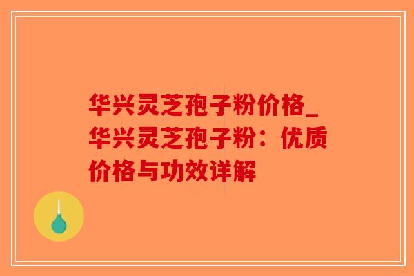 华兴灵芝孢子粉价格_华兴灵芝孢子粉：优质价格与功效详解