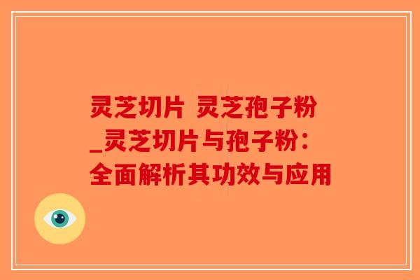 灵芝切片 灵芝孢子粉_灵芝切片与孢子粉：全面解析其功效与应用