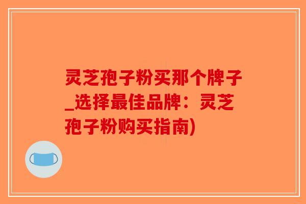 灵芝孢子粉买那个牌子_选择最佳品牌：灵芝孢子粉购买指南)