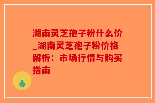湖南灵芝孢子粉什么价_湖南灵芝孢子粉价格解析：市场行情与购买指南