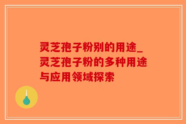 灵芝孢子粉别的用途_灵芝孢子粉的多种用途与应用领域探索
