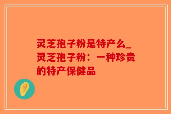 灵芝孢子粉是特产么_灵芝孢子粉：一种珍贵的特产保健品