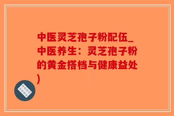 中医灵芝孢子粉配伍_中医养生：灵芝孢子粉的黄金搭档与健康益处)