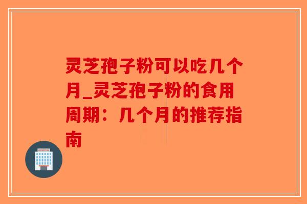 灵芝孢子粉可以吃几个月_灵芝孢子粉的食用周期：几个月的推荐指南