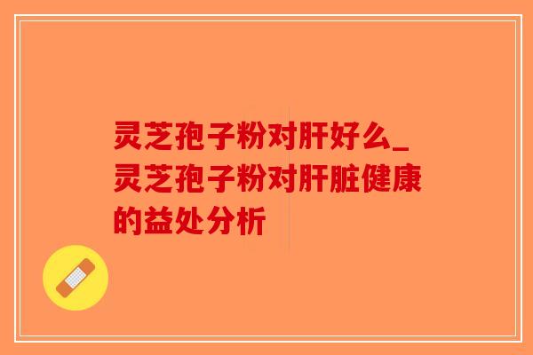 灵芝孢子粉对肝好么_灵芝孢子粉对肝脏健康的益处分析