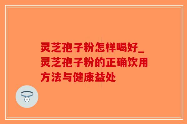 灵芝孢子粉怎样喝好_灵芝孢子粉的正确饮用方法与健康益处