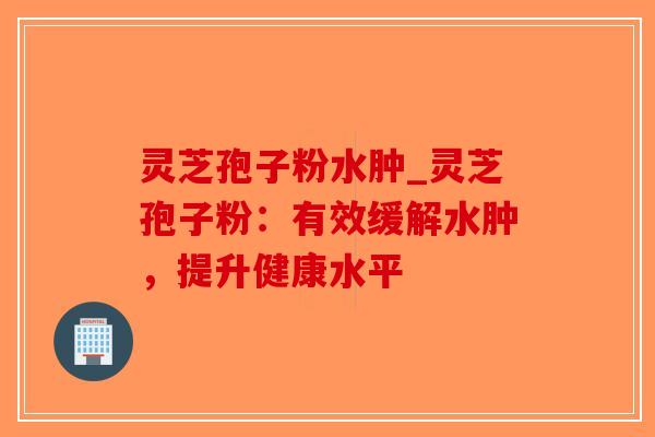 灵芝孢子粉水肿_灵芝孢子粉：有效缓解水肿，提升健康水平