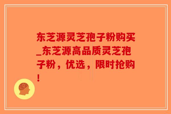东芝源灵芝孢子粉购买_东芝源高品质灵芝孢子粉，优选，限时抢购！