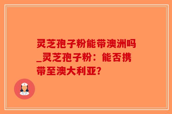 灵芝孢子粉能带澳洲吗_灵芝孢子粉：能否携带至澳大利亚？