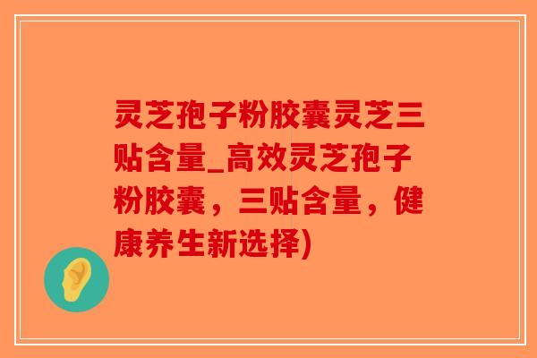 灵芝孢子粉胶囊灵芝三贴含量_高效灵芝孢子粉胶囊，三贴含量，健康养生新选择)