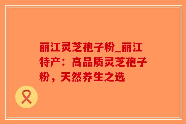丽江灵芝孢子粉_丽江特产：高品质灵芝孢子粉，天然养生之选