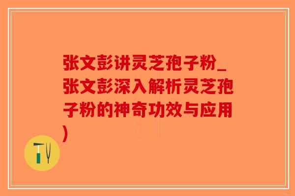 张文彭讲灵芝孢子粉_张文彭深入解析灵芝孢子粉的神奇功效与应用)