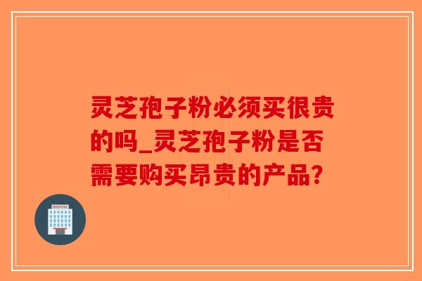 灵芝孢子粉必须买很贵的吗_灵芝孢子粉是否需要购买昂贵的产品? 灵芝孢子粉必须买很贵的吗_灵芝孢子粉是否需要购买昂贵的产品?