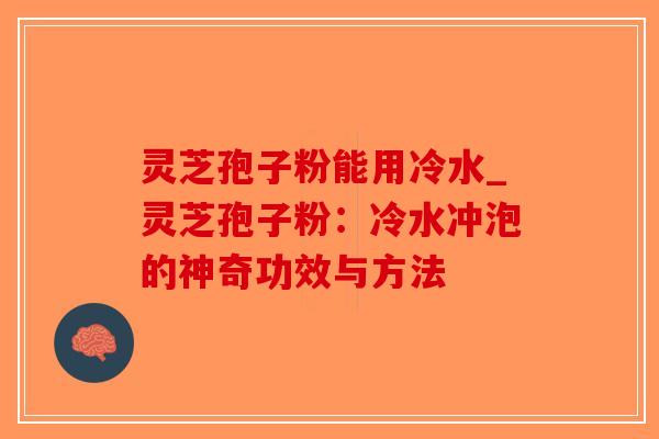 灵芝孢子粉能用冷水_灵芝孢子粉：冷水冲泡的神奇功效与方法