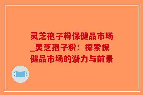 灵芝孢子粉保健品市场_灵芝孢子粉：探索保健品市场的潜力与前景