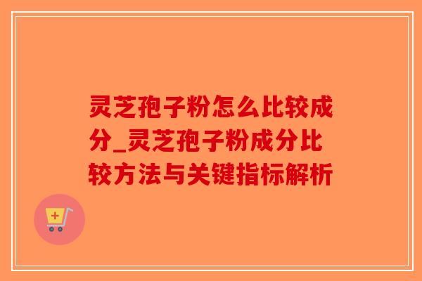 灵芝孢子粉怎么比较成分_灵芝孢子粉成分比较方法与关键指标解析