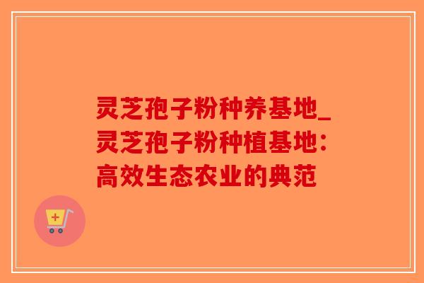 灵芝孢子粉种养基地_灵芝孢子粉种植基地：高效生态农业的典范