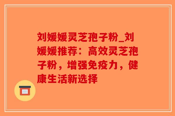 刘媛媛灵芝孢子粉_刘媛媛推荐：高效灵芝孢子粉，增强免疫力，健康生活新选择