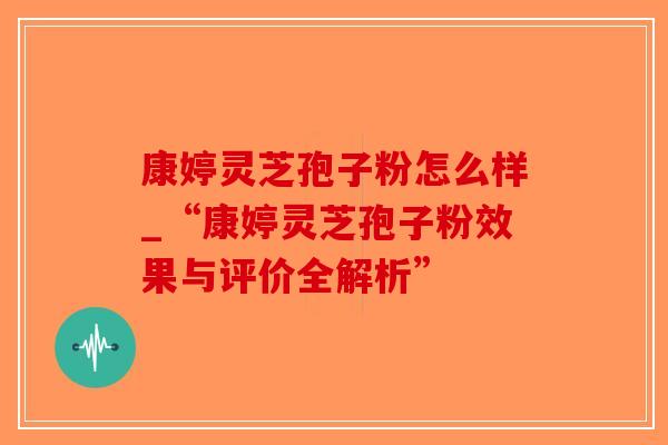 康婷灵芝孢子粉怎么样_“康婷灵芝孢子粉效果与评价全解析”