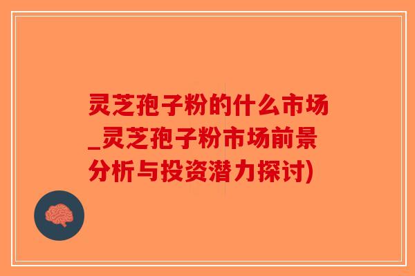 灵芝孢子粉的什么市场_灵芝孢子粉市场前景分析与投资潜力探讨)