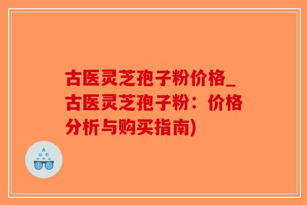 古医灵芝孢子粉价格_古医灵芝孢子粉：价格分析与购买指南)