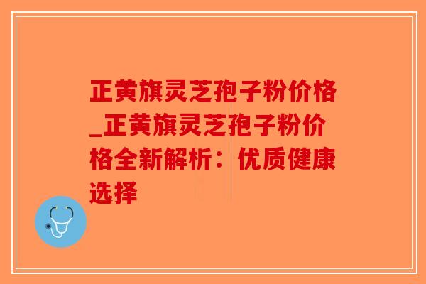 正黄旗灵芝孢子粉价格_正黄旗灵芝孢子粉价格全新解析：优质健康选择