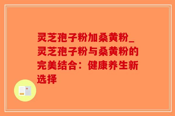 灵芝孢子粉加桑黄粉_灵芝孢子粉与桑黄粉的完美结合：健康养生新选择