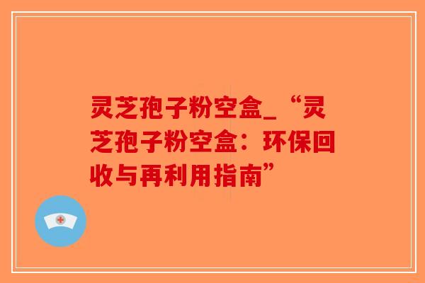 灵芝孢子粉空盒_“灵芝孢子粉空盒：环保回收与再利用指南”